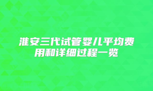 淮安三代试管婴儿平均费用和详细过程一览