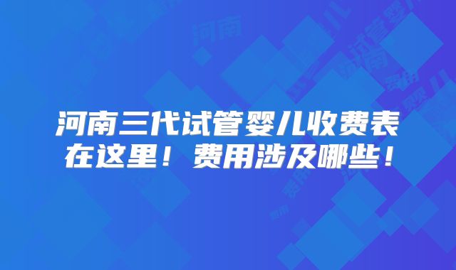 河南三代试管婴儿收费表在这里！费用涉及哪些！