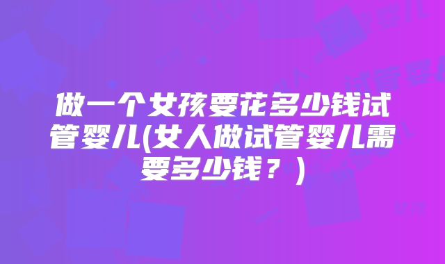 做一个女孩要花多少钱试管婴儿(女人做试管婴儿需要多少钱?)