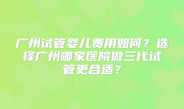 广州试管婴儿费用如何？选择广州哪家医院做三代试管更合适？