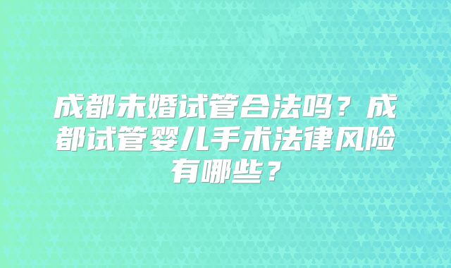 成都未婚试管合法吗?成都试管婴儿手术法律风险有哪些?
