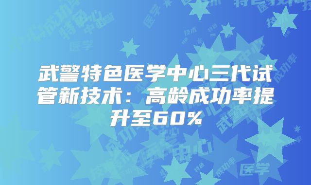武警特色医学中心三代试管新技术：高龄成功率提升至60%