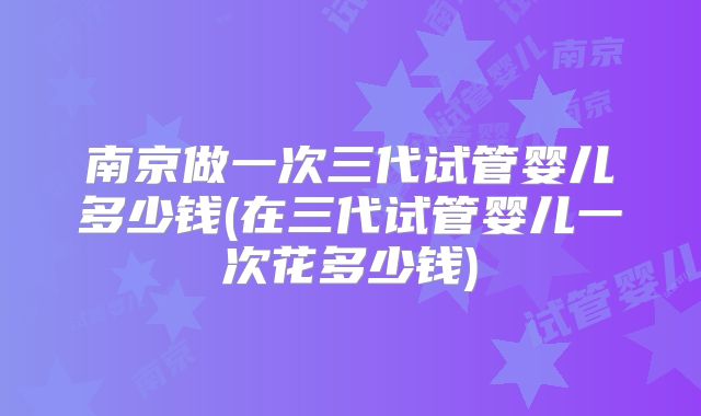 南京做一次三代试管婴儿多少钱(在三代试管婴儿一次花多少钱)