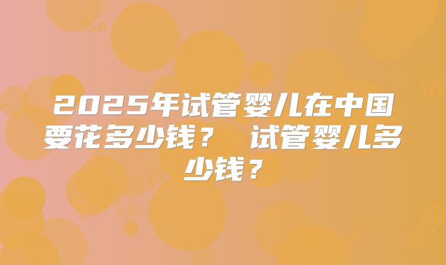 2025年试管婴儿在中国要花多少钱? 试管婴儿多少钱?