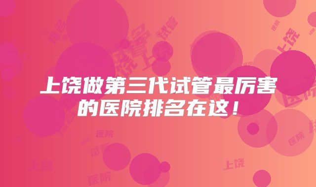 上饶做第三代试管最厉害的医院排名在这！