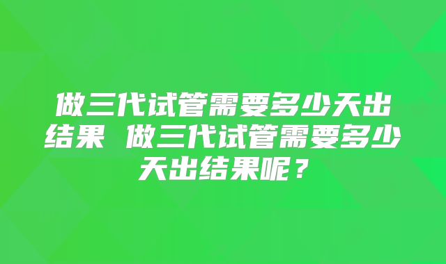 做三代试管需要多少天出结果 做三代试管需要多少天出结果呢？