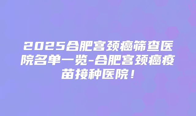 2025合肥宫颈癌筛查医院名单一览-合肥宫颈癌疫苗接种医院!