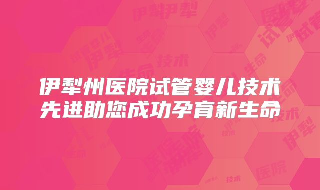伊犁州医院试管婴儿技术先进助您成功孕育新生命