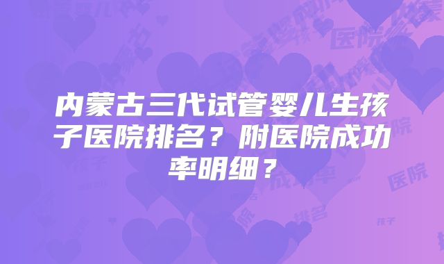 内蒙古三代试管婴儿生孩子医院排名？附医院成功率明细？