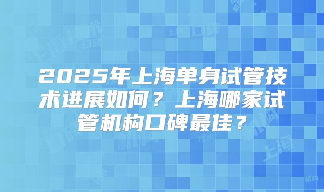 2025年上海单身试管技术进展如何？上海哪家试管机构口碑最佳？