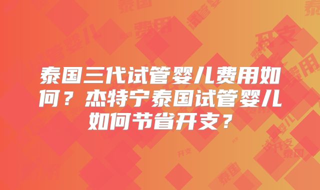 泰国三代试管婴儿费用如何？杰特宁泰国试管婴儿如何节省开支？