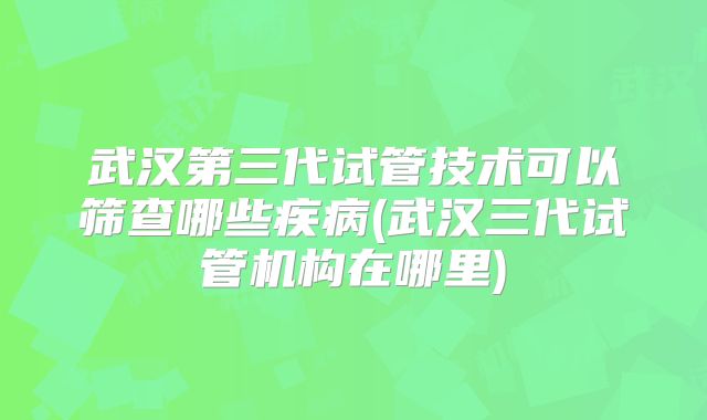 武汉第三代试管技术可以筛查哪些疾病(武汉三代试管机构在哪里)