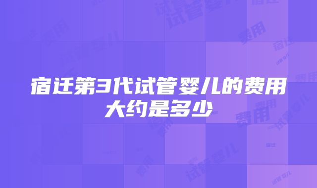 宿迁第3代试管婴儿的费用大约是多少