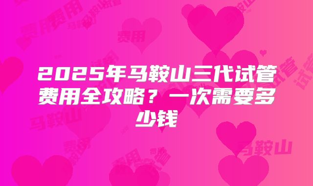2025年马鞍山三代试管费用全攻略?一次需要多少钱