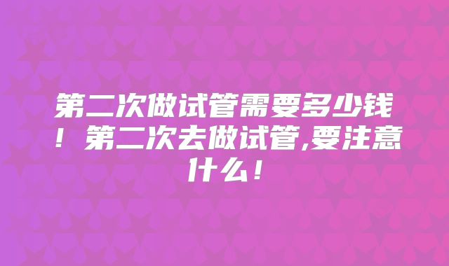 第二次做试管需要多少钱！第二次去做试管,要注意什么！