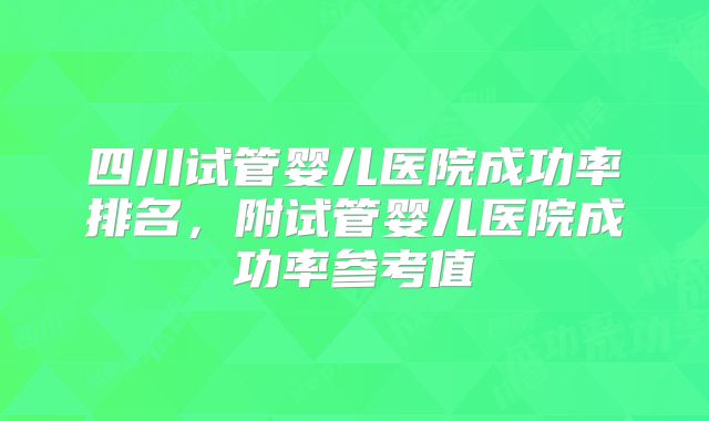 四川试管婴儿医院成功率排名,附试管婴儿医院成功率参考值