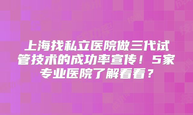 上海找私立医院做三代试管技术的成功率宣传！5家专业医院了解看看？