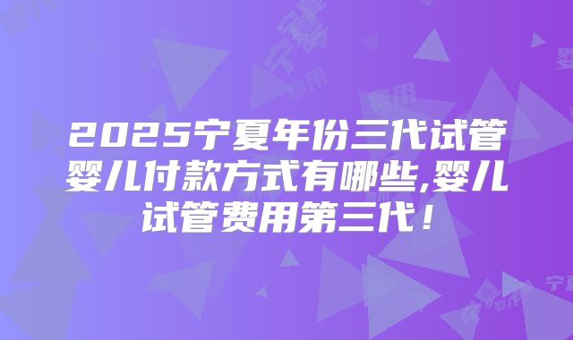 2025宁夏年份三代试管婴儿付款方式有哪些,婴儿试管费用第三代!