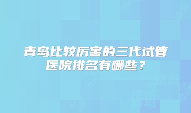 青岛比较厉害的三代试管医院排名有哪些?