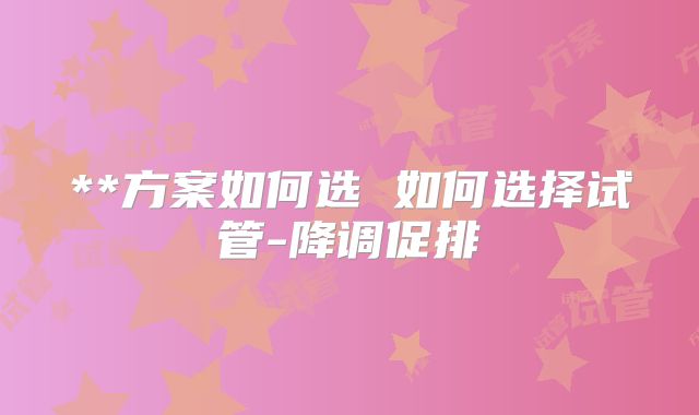 **方案如何选 如何选择试管-降调促排