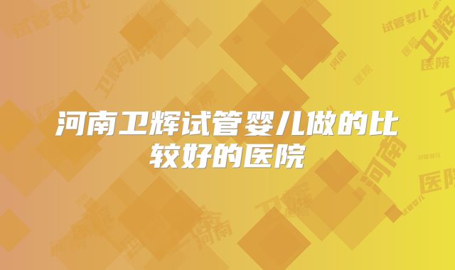 河南卫辉试管婴儿做的比较好的医院