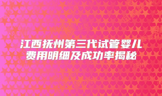 江西抚州第三代试管婴儿费用明细及成功率揭秘