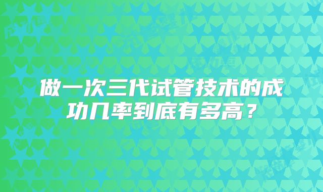 做一次三代试管技术的成功几率到底有多高？