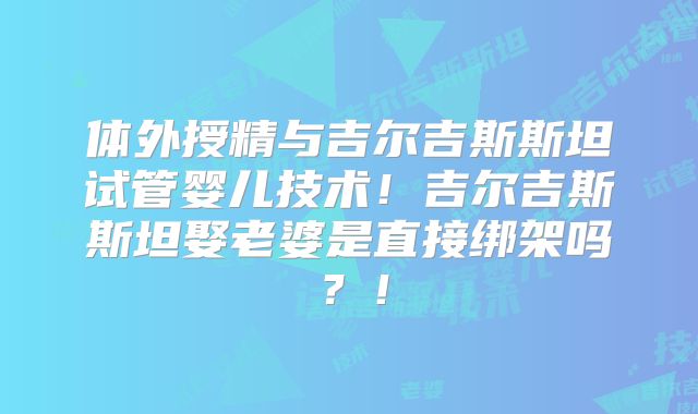 体外授精与吉尔吉斯斯坦试管婴儿技术！吉尔吉斯斯坦娶老婆是直接绑架吗？！