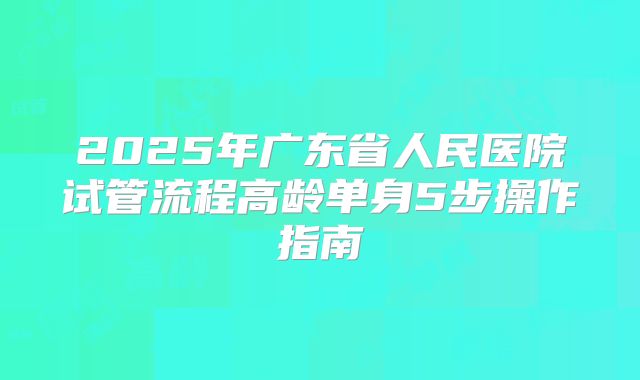 2025年广东省人民医院试管流程高龄单身5步操作指南