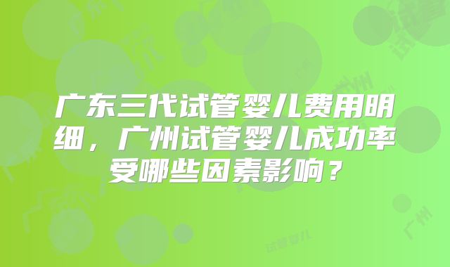 广东三代试管婴儿费用明细，广州试管婴儿成功率受哪些因素影响？