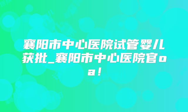 襄阳市中心医院试管婴儿获批_襄阳市中心医院官oa！