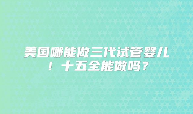 美国哪能做三代试管婴儿!十五全能做吗?