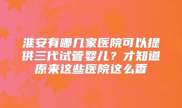 淮安有哪几家医院可以提供三代试管婴儿？才知道原来这些医院这么香