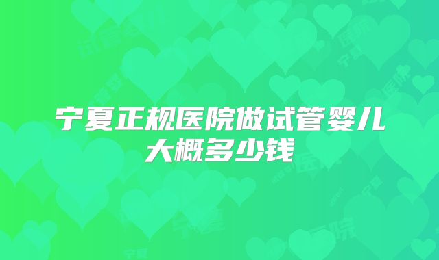 宁夏正规医院做试管婴儿大概多少钱