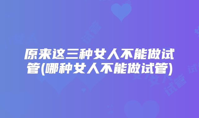 原来这三种女人不能做试管(哪种女人不能做试管)