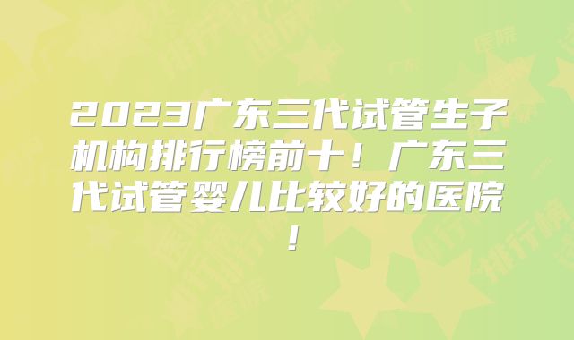 2023广东三代试管生子机构排行榜前十！广东三代试管婴儿比较好的医院！