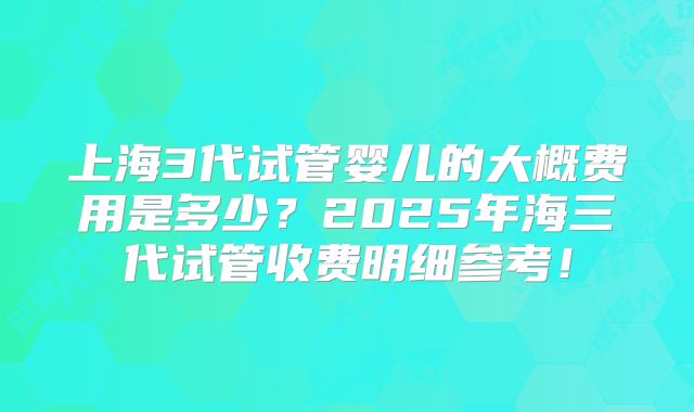 上海3代试管婴儿的大概费用是多少？2025年海三代试管收费明细参考！