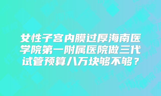 女性子宫内膜过厚海南医学院第一附属医院做三代试管预算八万块够不够？