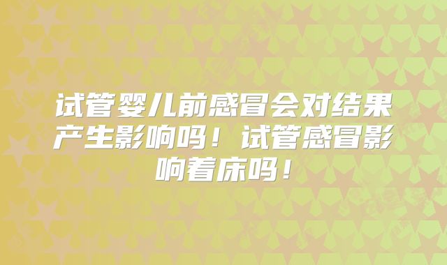 试管婴儿前感冒会对结果产生影响吗！试管感冒影响着床吗！