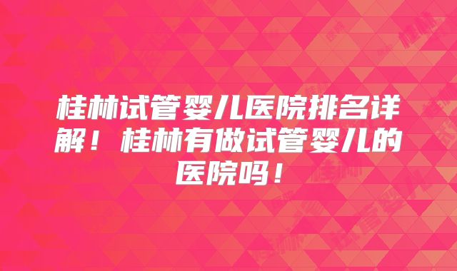 桂林试管婴儿医院排名详解！桂林有做试管婴儿的医院吗！