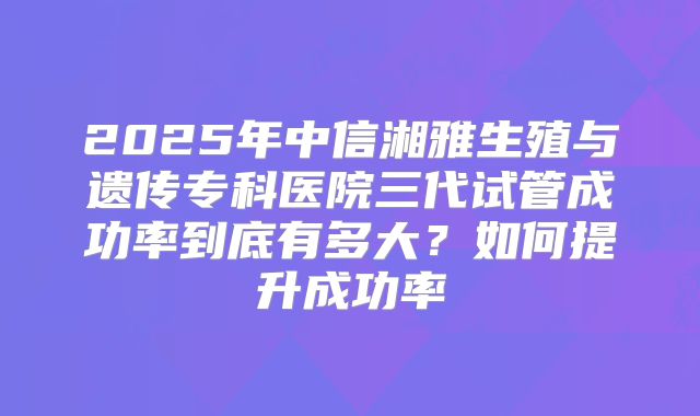 2025年中信湘雅生殖与遗传专科医院三代试管成功率到底有多大？如何提升成功率