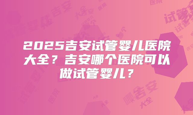 2025吉安试管婴儿医院大全？吉安哪个医院可以做试管婴儿？