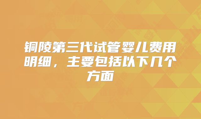 铜陵第三代试管婴儿费用明细，主要包括以下几个方面