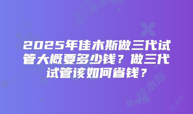 2025年佳木斯做三代试管大概要多少钱？做三代试管该如何省钱？