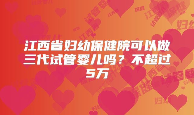 江西省妇幼保健院可以做三代试管婴儿吗?不超过5万