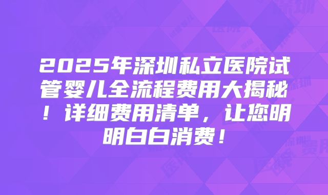 2025年深圳私立医院试管婴儿全流程费用大揭秘！详细费用清单，让您明明白白消费！