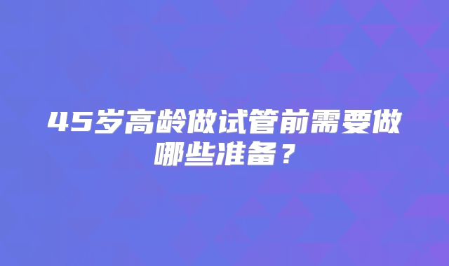 45岁高龄做试管前需要做哪些准备？