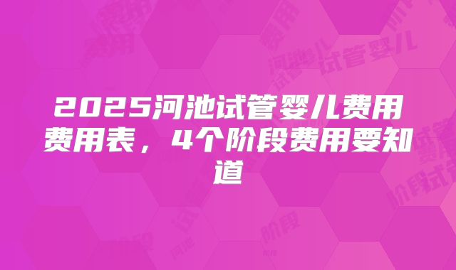 2025河池试管婴儿费用费用表，4个阶段费用要知道