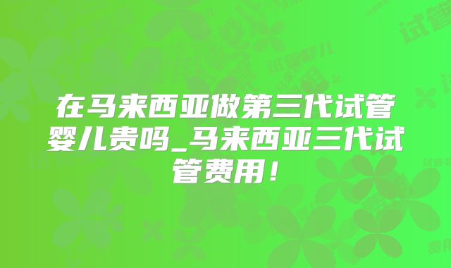 在马来西亚做第三代试管婴儿贵吗_马来西亚三代试管费用！