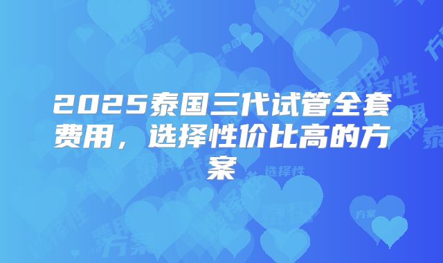 2025泰国三代试管全套费用,选择性价比高的方案
